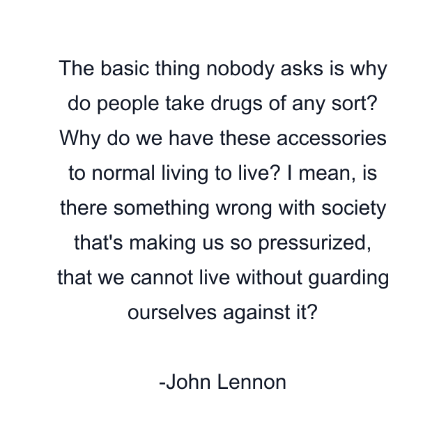 The basic thing nobody asks is why do people take drugs of any sort? Why do we have these accessories to normal living to live? I mean, is there something wrong with society that's making us so pressurized, that we cannot live without guarding ourselves against it?