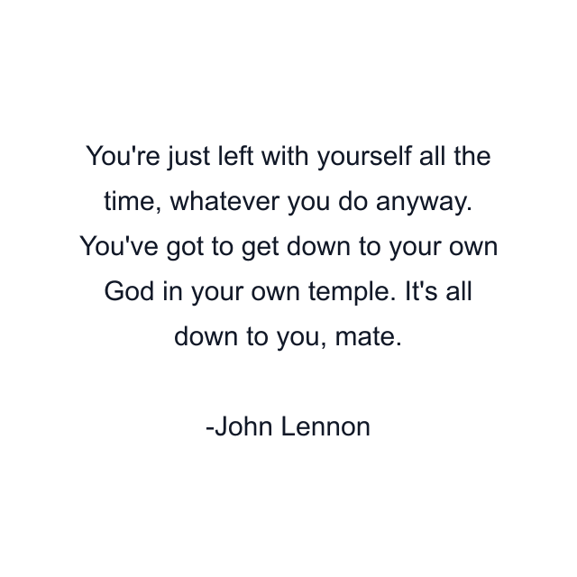 You're just left with yourself all the time, whatever you do anyway. You've got to get down to your own God in your own temple. It's all down to you, mate.