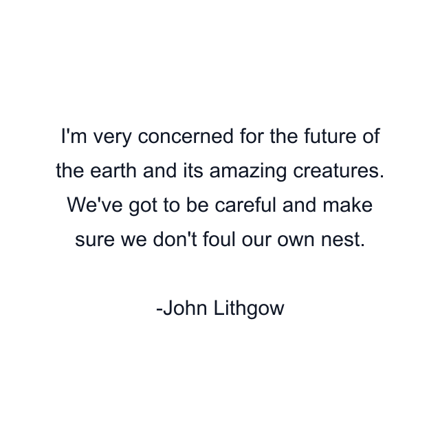I'm very concerned for the future of the earth and its amazing creatures. We've got to be careful and make sure we don't foul our own nest.