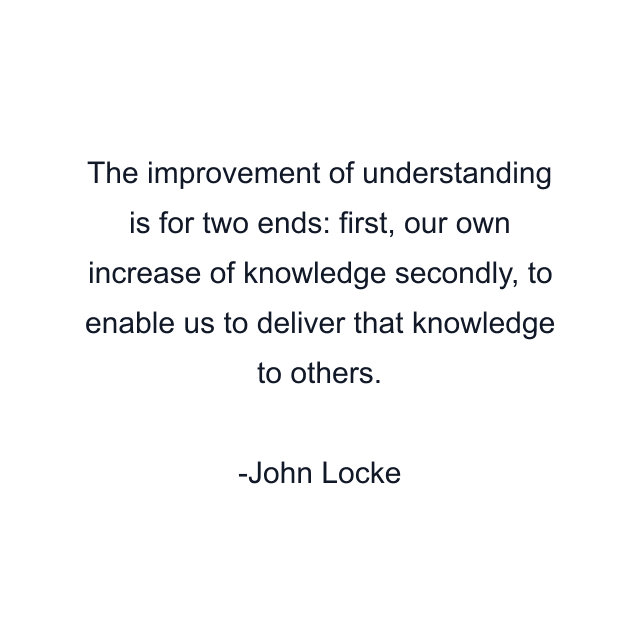 The improvement of understanding is for two ends: first, our own increase of knowledge secondly, to enable us to deliver that knowledge to others.