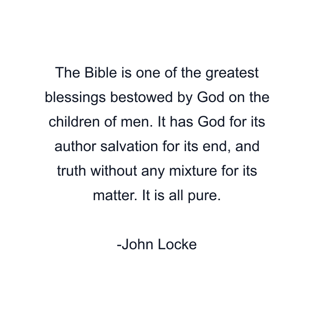 The Bible is one of the greatest blessings bestowed by God on the children of men. It has God for its author salvation for its end, and truth without any mixture for its matter. It is all pure.