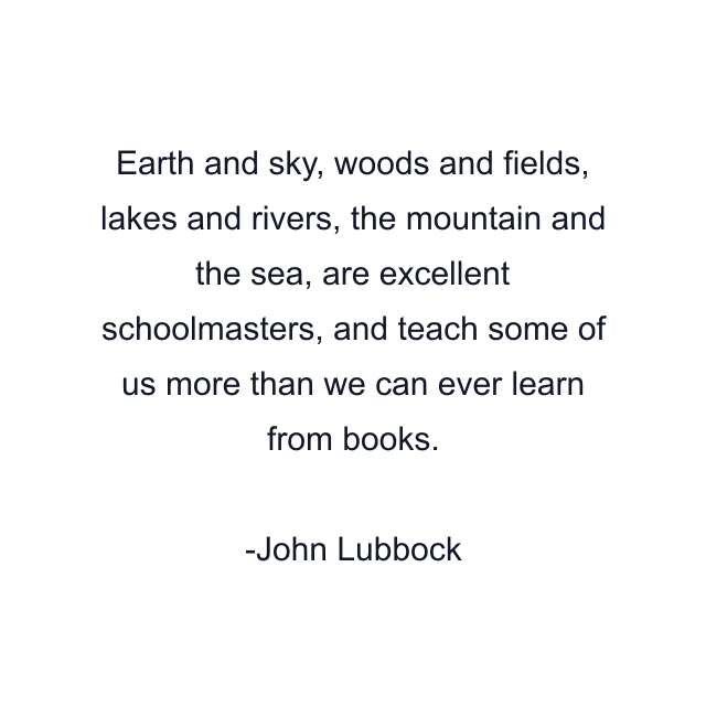 Earth and sky, woods and fields, lakes and rivers, the mountain and the sea, are excellent schoolmasters, and teach some of us more than we can ever learn from books.