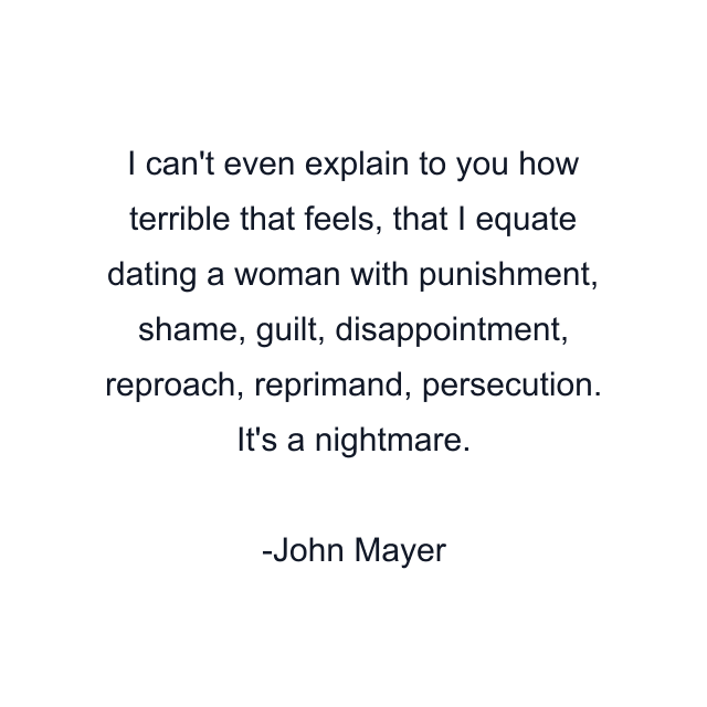 I can't even explain to you how terrible that feels, that I equate dating a woman with punishment, shame, guilt, disappointment, reproach, reprimand, persecution. It's a nightmare.