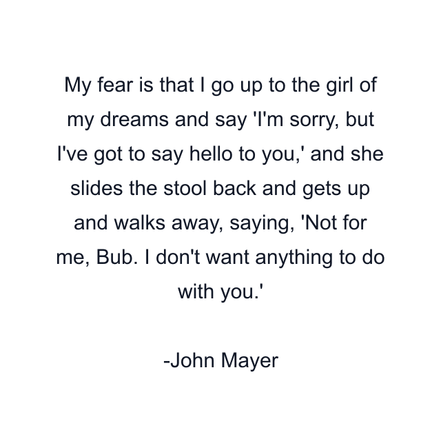 My fear is that I go up to the girl of my dreams and say 'I'm sorry, but I've got to say hello to you,' and she slides the stool back and gets up and walks away, saying, 'Not for me, Bub. I don't want anything to do with you.'