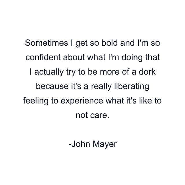 Sometimes I get so bold and I'm so confident about what I'm doing that I actually try to be more of a dork because it's a really liberating feeling to experience what it's like to not care.