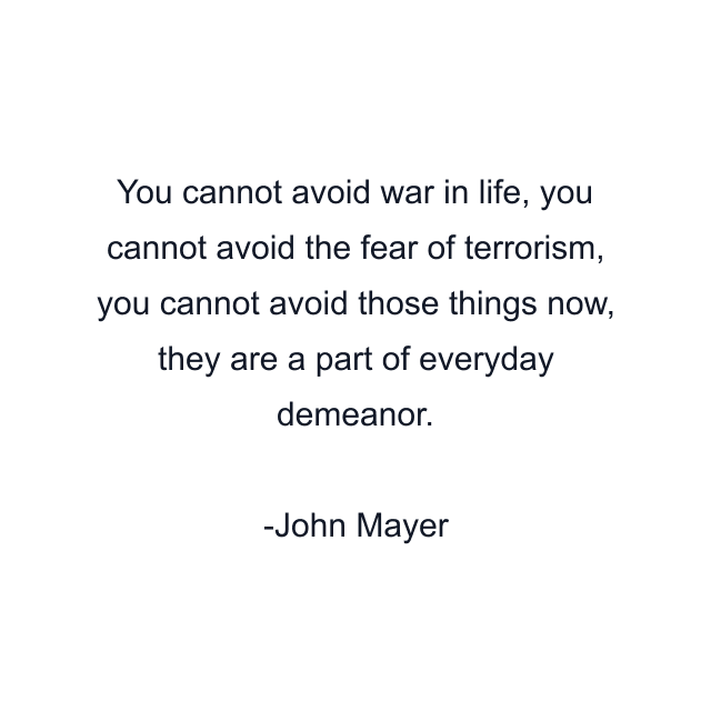 You cannot avoid war in life, you cannot avoid the fear of terrorism, you cannot avoid those things now, they are a part of everyday demeanor.