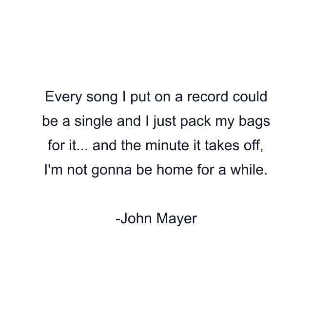 Every song I put on a record could be a single and I just pack my bags for it... and the minute it takes off, I'm not gonna be home for a while.