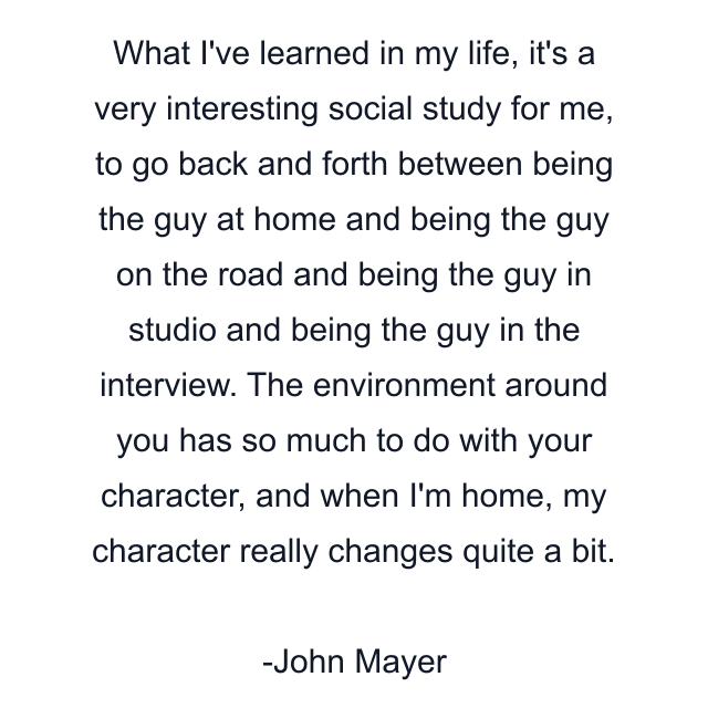 What I've learned in my life, it's a very interesting social study for me, to go back and forth between being the guy at home and being the guy on the road and being the guy in studio and being the guy in the interview. The environment around you has so much to do with your character, and when I'm home, my character really changes quite a bit.