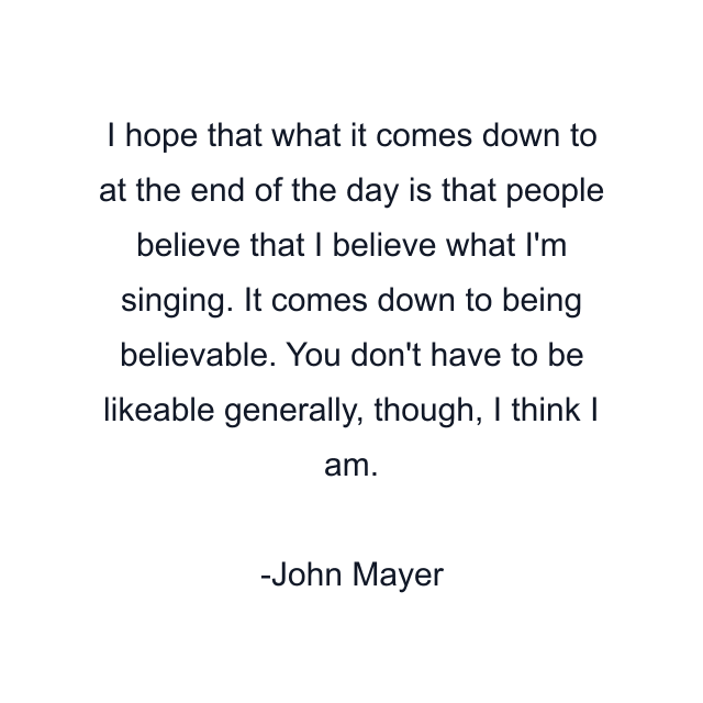 I hope that what it comes down to at the end of the day is that people believe that I believe what I'm singing. It comes down to being believable. You don't have to be likeable generally, though, I think I am.