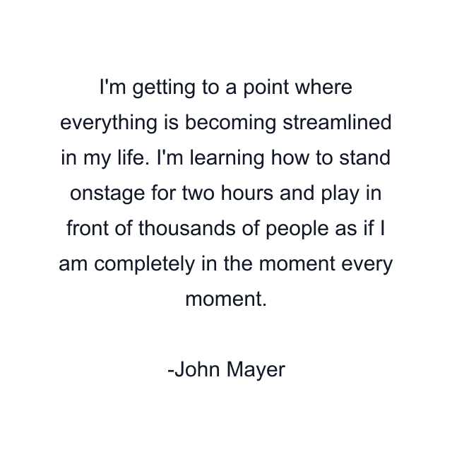 I'm getting to a point where everything is becoming streamlined in my life. I'm learning how to stand onstage for two hours and play in front of thousands of people as if I am completely in the moment every moment.