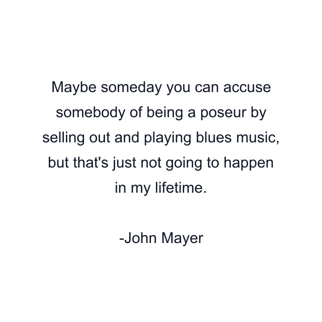 Maybe someday you can accuse somebody of being a poseur by selling out and playing blues music, but that's just not going to happen in my lifetime.