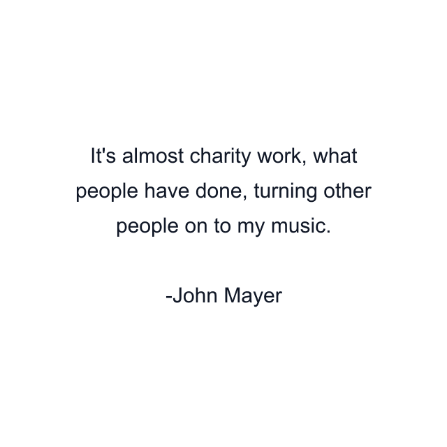 It's almost charity work, what people have done, turning other people on to my music.