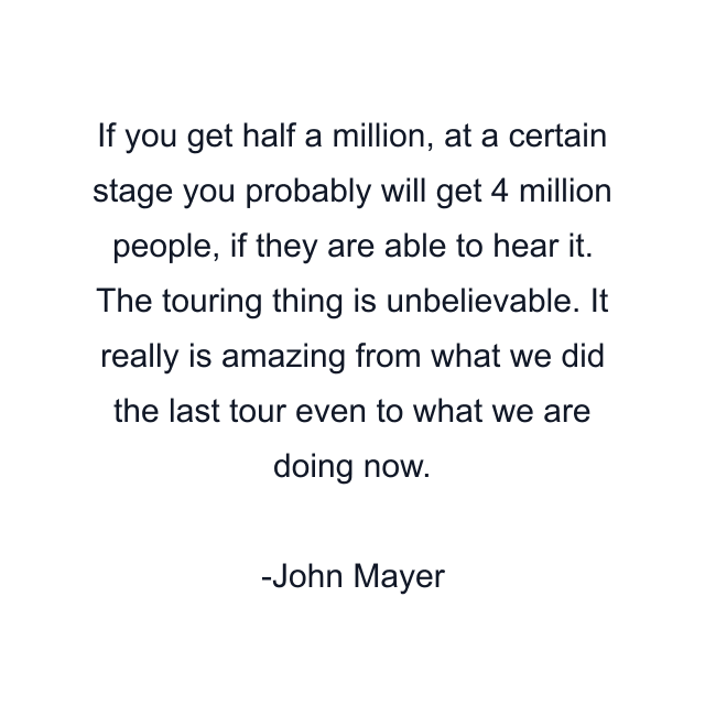 If you get half a million, at a certain stage you probably will get 4 million people, if they are able to hear it. The touring thing is unbelievable. It really is amazing from what we did the last tour even to what we are doing now.