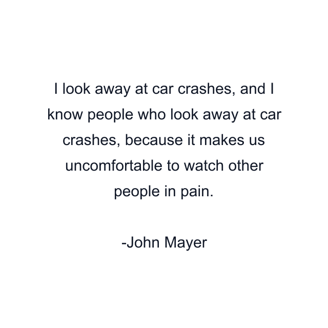 I look away at car crashes, and I know people who look away at car crashes, because it makes us uncomfortable to watch other people in pain.