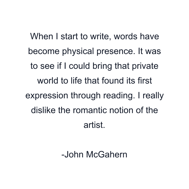 When I start to write, words have become physical presence. It was to see if I could bring that private world to life that found its first expression through reading. I really dislike the romantic notion of the artist.