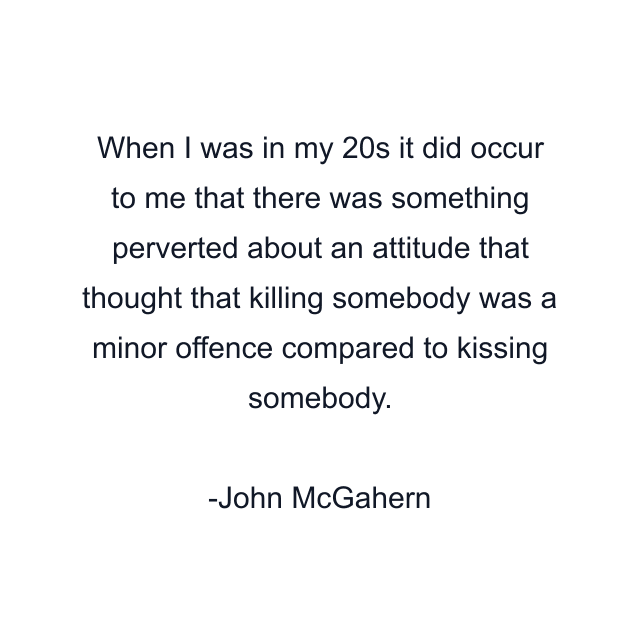 When I was in my 20s it did occur to me that there was something perverted about an attitude that thought that killing somebody was a minor offence compared to kissing somebody.