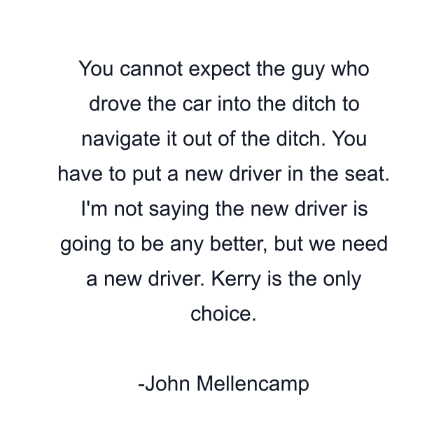 You cannot expect the guy who drove the car into the ditch to navigate it out of the ditch. You have to put a new driver in the seat. I'm not saying the new driver is going to be any better, but we need a new driver. Kerry is the only choice.