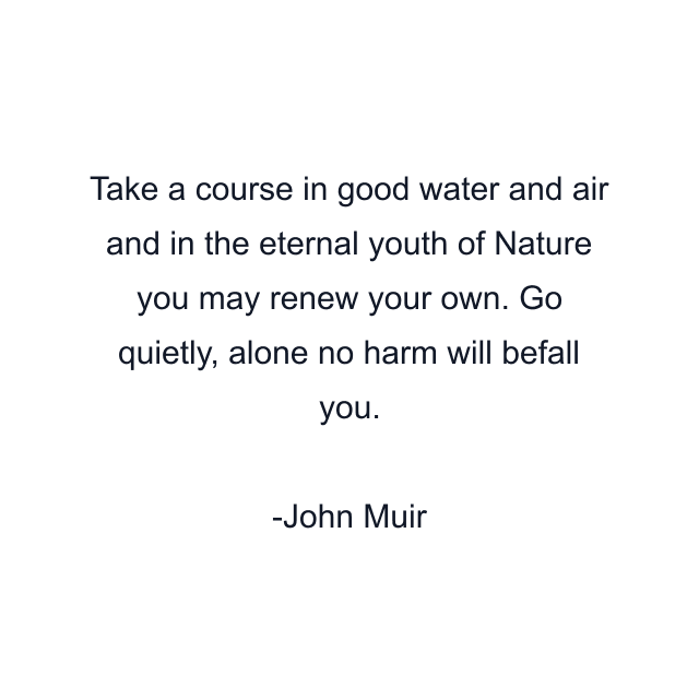 Take a course in good water and air and in the eternal youth of Nature you may renew your own. Go quietly, alone no harm will befall you.