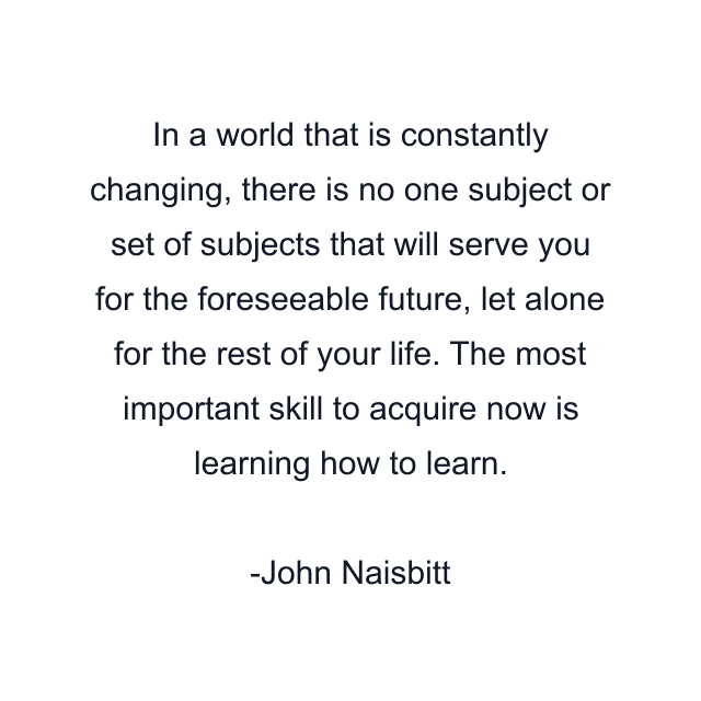 In a world that is constantly changing, there is no one subject or set of subjects that will serve you for the foreseeable future, let alone for the rest of your life. The most important skill to acquire now is learning how to learn.