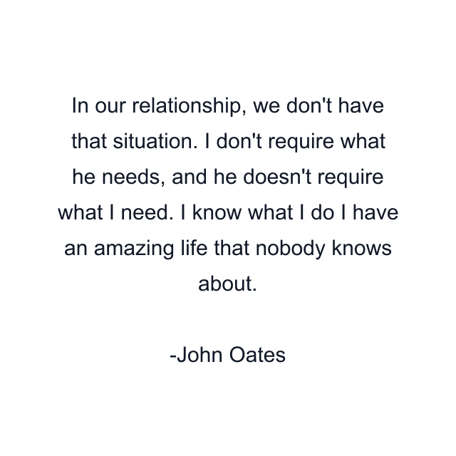 In our relationship, we don't have that situation. I don't require what he needs, and he doesn't require what I need. I know what I do I have an amazing life that nobody knows about.