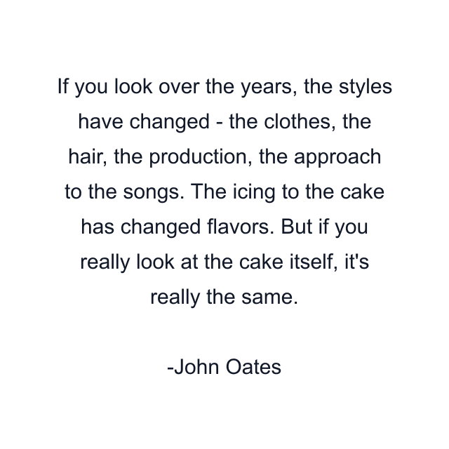 If you look over the years, the styles have changed - the clothes, the hair, the production, the approach to the songs. The icing to the cake has changed flavors. But if you really look at the cake itself, it's really the same.