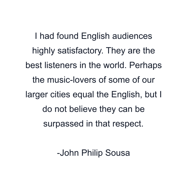 I had found English audiences highly satisfactory. They are the best listeners in the world. Perhaps the music-lovers of some of our larger cities equal the English, but I do not believe they can be surpassed in that respect.