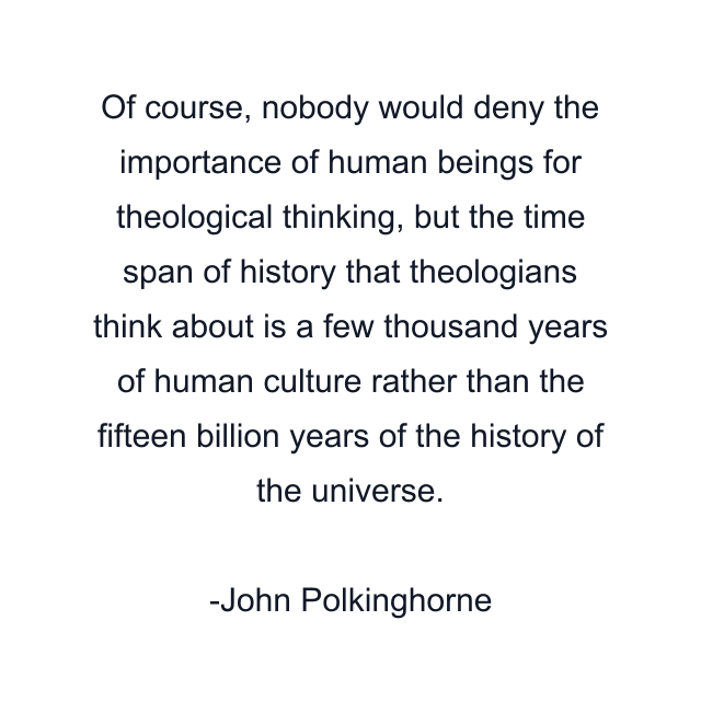 Of course, nobody would deny the importance of human beings for theological thinking, but the time span of history that theologians think about is a few thousand years of human culture rather than the fifteen billion years of the history of the universe.