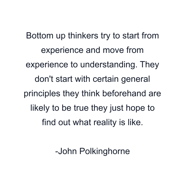 Bottom up thinkers try to start from experience and move from experience to understanding. They don't start with certain general principles they think beforehand are likely to be true they just hope to find out what reality is like.