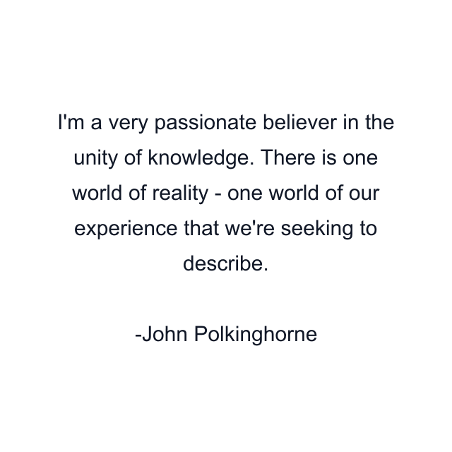 I'm a very passionate believer in the unity of knowledge. There is one world of reality - one world of our experience that we're seeking to describe.