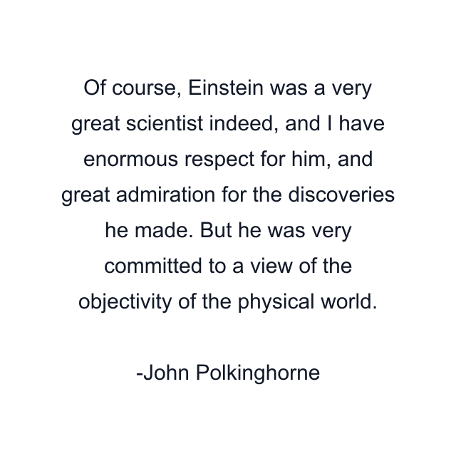 Of course, Einstein was a very great scientist indeed, and I have enormous respect for him, and great admiration for the discoveries he made. But he was very committed to a view of the objectivity of the physical world.