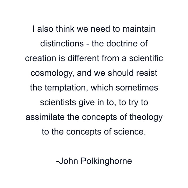 I also think we need to maintain distinctions - the doctrine of creation is different from a scientific cosmology, and we should resist the temptation, which sometimes scientists give in to, to try to assimilate the concepts of theology to the concepts of science.