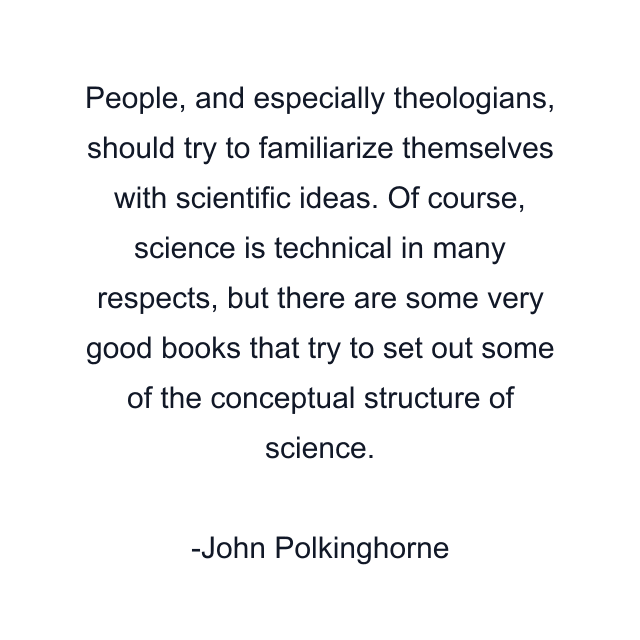 People, and especially theologians, should try to familiarize themselves with scientific ideas. Of course, science is technical in many respects, but there are some very good books that try to set out some of the conceptual structure of science.