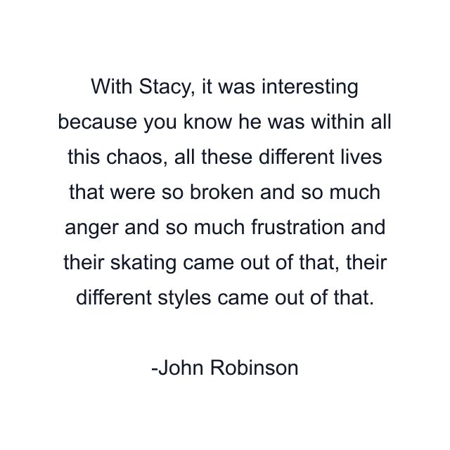 With Stacy, it was interesting because you know he was within all this chaos, all these different lives that were so broken and so much anger and so much frustration and their skating came out of that, their different styles came out of that.