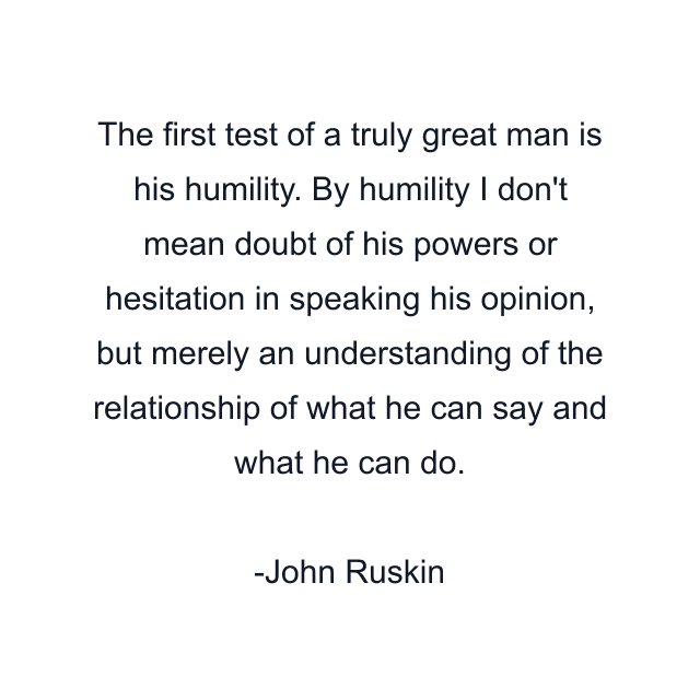 The first test of a truly great man is his humility. By humility I don't mean doubt of his powers or hesitation in speaking his opinion, but merely an understanding of the relationship of what he can say and what he can do.