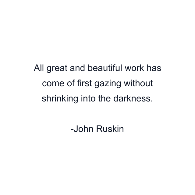 All great and beautiful work has come of first gazing without shrinking into the darkness.