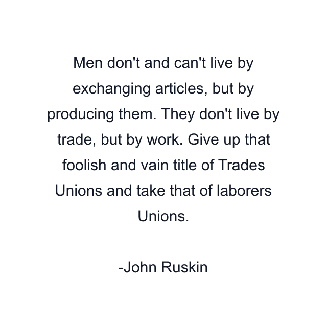 Men don't and can't live by exchanging articles, but by producing them. They don't live by trade, but by work. Give up that foolish and vain title of Trades Unions and take that of laborers Unions.