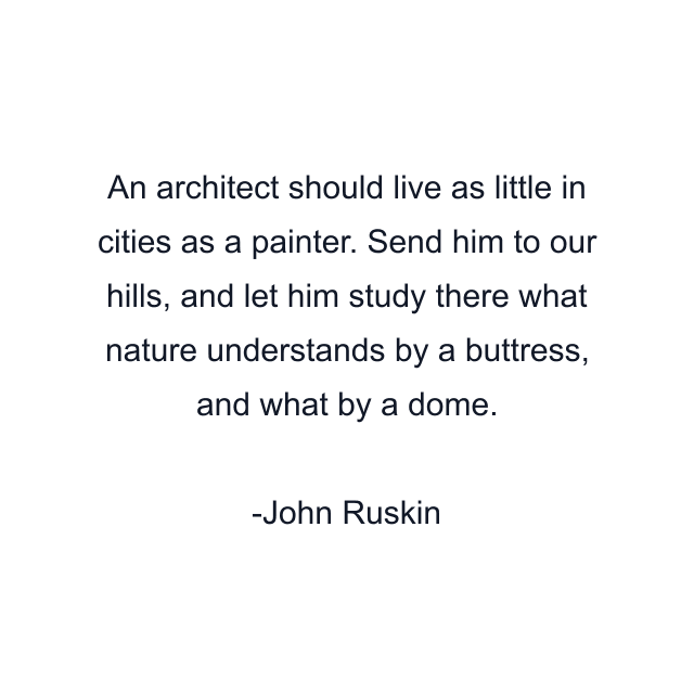 An architect should live as little in cities as a painter. Send him to our hills, and let him study there what nature understands by a buttress, and what by a dome.