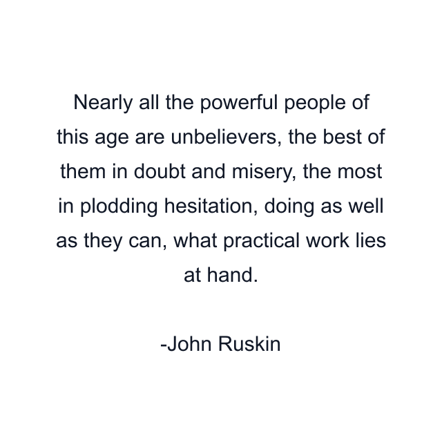 Nearly all the powerful people of this age are unbelievers, the best of them in doubt and misery, the most in plodding hesitation, doing as well as they can, what practical work lies at hand.