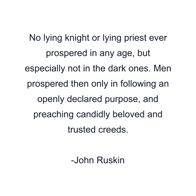 No lying knight or lying priest ever prospered in any age, but especially not in the dark ones. Men prospered then only in following an openly declared purpose, and preaching candidly beloved and trusted creeds.