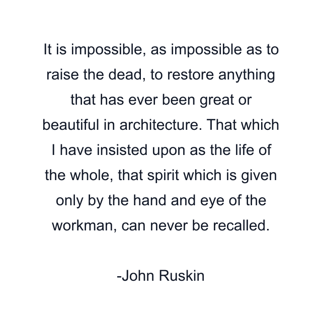 It is impossible, as impossible as to raise the dead, to restore anything that has ever been great or beautiful in architecture. That which I have insisted upon as the life of the whole, that spirit which is given only by the hand and eye of the workman, can never be recalled.