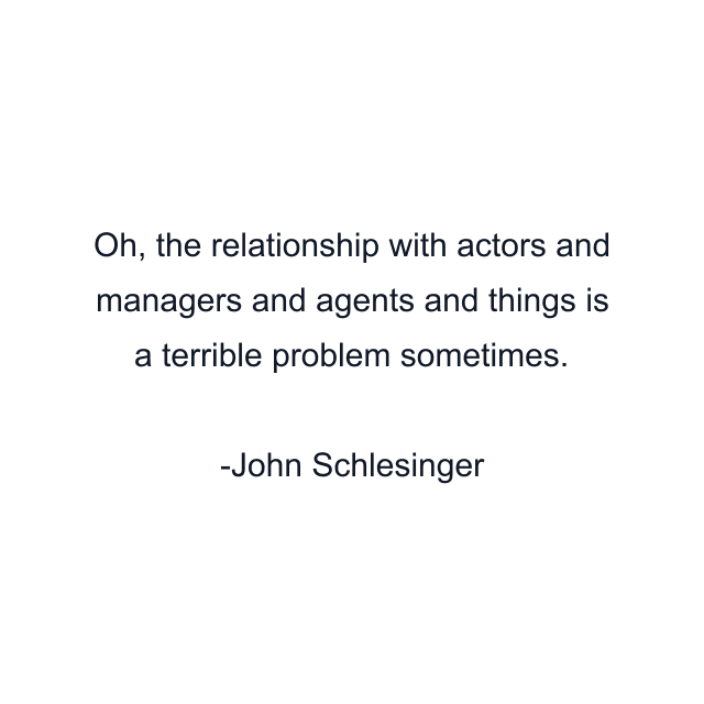 Oh, the relationship with actors and managers and agents and things is a terrible problem sometimes.