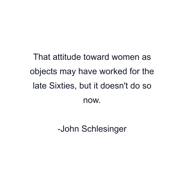 That attitude toward women as objects may have worked for the late Sixties, but it doesn't do so now.