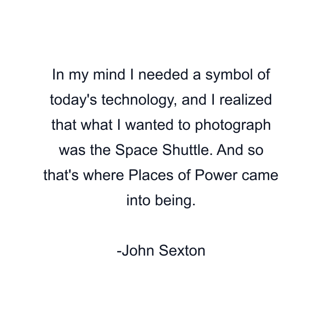 In my mind I needed a symbol of today's technology, and I realized that what I wanted to photograph was the Space Shuttle. And so that's where Places of Power came into being.