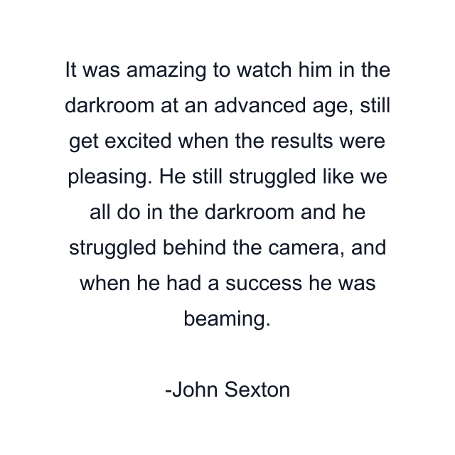 It was amazing to watch him in the darkroom at an advanced age, still get excited when the results were pleasing. He still struggled like we all do in the darkroom and he struggled behind the camera, and when he had a success he was beaming.