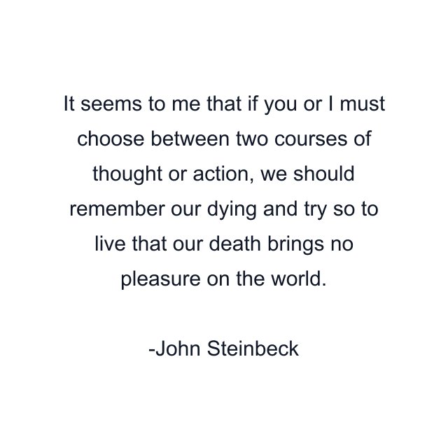 It seems to me that if you or I must choose between two courses of thought or action, we should remember our dying and try so to live that our death brings no pleasure on the world.