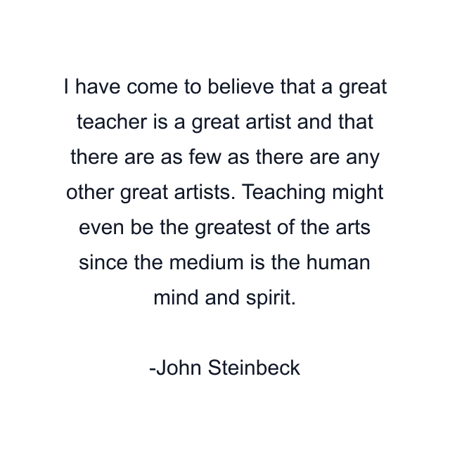 I have come to believe that a great teacher is a great artist and that there are as few as there are any other great artists. Teaching might even be the greatest of the arts since the medium is the human mind and spirit.