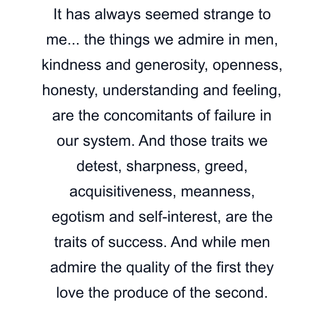 It has always seemed strange to me... the things we admire in men, kindness and generosity, openness, honesty, understanding and feeling, are the concomitants of failure in our system. And those traits we detest, sharpness, greed, acquisitiveness, meanness, egotism and self-interest, are the traits of success. And while men admire the quality of the first they love the produce of the second.