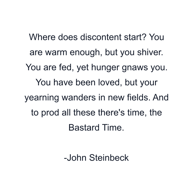 Where does discontent start? You are warm enough, but you shiver. You are fed, yet hunger gnaws you. You have been loved, but your yearning wanders in new fields. And to prod all these there's time, the Bastard Time.