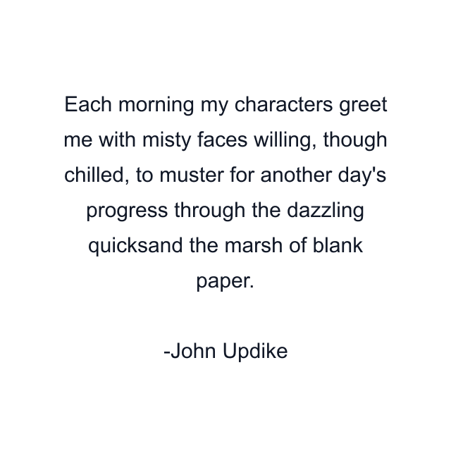 Each morning my characters greet me with misty faces willing, though chilled, to muster for another day's progress through the dazzling quicksand the marsh of blank paper.