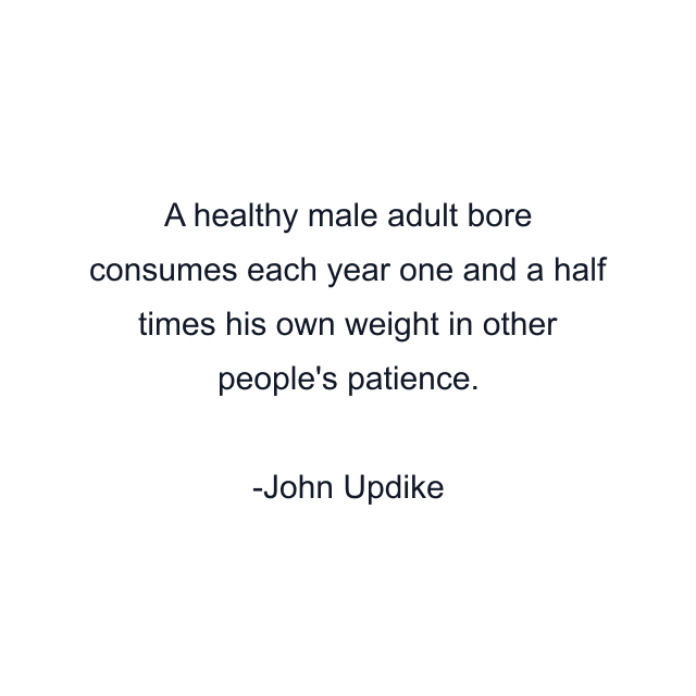 A healthy male adult bore consumes each year one and a half times his own weight in other people's patience.